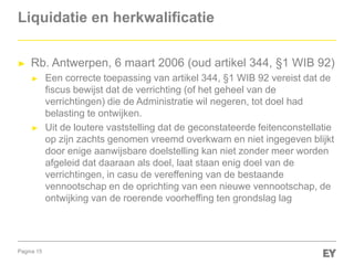 Pagina 15
Liquidatie en herkwalificatie
► Rb. Antwerpen, 6 maart 2006 (oud artikel 344, §1 WIB 92)
► Een correcte toepassing van artikel 344, §1 WIB 92 vereist dat de
fiscus bewijst dat de verrichting (of het geheel van de
verrichtingen) die de Administratie wil negeren, tot doel had
belasting te ontwijken.
► Uit de loutere vaststelling dat de geconstateerde feitenconstellatie
op zijn zachts genomen vreemd overkwam en niet ingegeven blijkt
door enige aanwijsbare doelstelling kan niet zonder meer worden
afgeleid dat daaraan als doel, laat staan enig doel van de
verrichtingen, in casu de vereffening van de bestaande
vennootschap en de oprichting van een nieuwe vennootschap, de
ontwijking van de roerende voorheffing ten grondslag lag
 