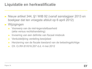 Pagina 16
Liquidatie en herkwalificatie
► Nieuw artikel 344, §1 WIB 92 (vanaf aanslagjaar 2013 en
boekjaar dat ten vroegste afsluit op 6 april 2012)
► Wijzigingen
► Voorwerp van de niet-tegenstelbaarheid
(akte versus rechtshandeling)
► Invoering van een definitie van fiscaal misbruik
► Verduidelijking verdeling bewijslast
► Herziening van de fiscale toestand van de belastingplichtige
► Cfr. Ci.RH.81/616.207 d.d. 4 mei 2012
 