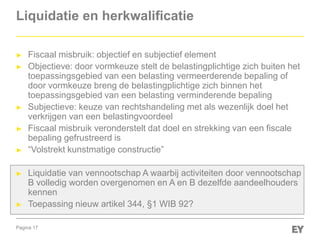 Pagina 17
Liquidatie en herkwalificatie
► Fiscaal misbruik: objectief en subjectief element
► Objectieve: door vormkeuze stelt de belastingplichtige zich buiten het
toepassingsgebied van een belasting vermeerderende bepaling of
door vormkeuze breng de belastingplichtige zich binnen het
toepassingsgebied van een belasting verminderende bepaling
► Subjectieve: keuze van rechtshandeling met als wezenlijk doel het
verkrijgen van een belastingvoordeel
► Fiscaal misbruik veronderstelt dat doel en strekking van een fiscale
bepaling gefrustreerd is
► “Volstrekt kunstmatige constructie”
► Liquidatie van vennootschap A waarbij activiteiten door vennootschap
B volledig worden overgenomen en A en B dezelfde aandeelhouders
kennen
► Toepassing nieuw artikel 344, §1 WIB 92?
 