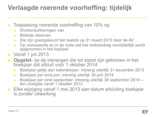 Pagina 19
Verlaagde roerende voorheffing: tijdelijk
► Toepassing roerende voorheffing van 10% op
► Dividenduitkeringen van
► Belaste reserves
► Die zijn goedgekeurd ten laatste op 31 maart 2013 door de AV
► Op voorwaarde en in de mate dat het nettobedrag onmiddellijk wordt
opgenomen in het kapitaal
► Vanaf 1 juli 2013
► Opgelet: op de inbrengen die tot stand zijn gekomen in het
boekjaar dat afsluit voor 1 oktober 2014
► Boekjaar gelijk aan kalenderjaar: inbreng uiterlijk 31 december 2013
► Boekjaar per eind juni: inbreng uiterlijk 30 juni 2014
► Boekjaar per eind september: inbreng uiterlijk 30 september 2014 –
ten vroegste vanaf 1 oktober 2013
► Elke wijziging vanaf 1 mei 2013 aan datum afsluiting boekjaar
is zonder uitwerking
 