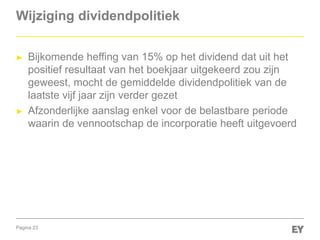 Pagina 23
Wijziging dividendpolitiek
► Bijkomende heffing van 15% op het dividend dat uit het
positief resultaat van het boekjaar uitgekeerd zou zijn
geweest, mocht de gemiddelde dividendpolitiek van de
laatste vijf jaar zijn verder gezet
► Afzonderlijke aanslag enkel voor de belastbare periode
waarin de vennootschap de incorporatie heeft uitgevoerd
 