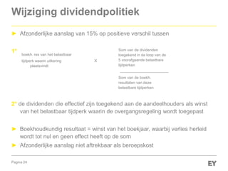 Pagina 24
Wijziging dividendpolitiek
► Afzonderlijke aanslag van 15% op positieve verschil tussen
1°
2° de dividenden die effectief zijn toegekend aan de aandeelhouders als winst
van het belastbaar tijdperk waarin de overgangsregeling wordt toegepast
► Boekhoudkundig resultaat = winst van het boekjaar, waarbij verlies herleid
wordt tot nul en geen effect heeft op de som
► Afzonderlijke aanslag niet aftrekbaar als beroepskost
boekh. res van het belastbaar
tijdperk waarin uitkering
plaatsvindt
Som van de dividenden
toegekend in de loop van de
5 voorafgaande belastbare
tijdperken
Som van de boekh.
resultaten van deze
belastbare tijdperken
X
 