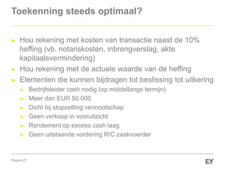 Pagina 27
Toekenning steeds optimaal?
► Hou rekening met kosten van transactie naast de 10%
heffing (vb. notariskosten, inbrengverslag, akte
kapitaalsvermindering)
► Hou rekening met de actuele waarde van de heffing
► Elementen die kunnen bijdragen tot beslissing tot uitkering
► Bedrijfsleider cash nodig (op middellange termijn)
► Meer dan EUR 50.000
► Dicht bij stopzetting vennootschap
► Geen verkoop in vooruitzicht
► Rendement op excess cash laag
► Geen uitstaande vordering R/C zaakvoerder
 