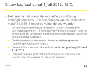 Pagina 29
Nieuw kapitaal vanaf 1 juli 2013: 15 %
► Het tarief van de roerende voorheffing wordt terug
verlaagd naar 15% (!) voor inbrengen van nieuw kapitaal
vanaf 1 juli 2013 onder de volgende voorwaarden
► De vennootschap die deze dividenden uitkeert is een kleine
vennootschap (cfr. Art 15 Wetboek van vennootschappen) voor het
aanslagjaar dat verbonden is aan het belastbare tijdperk waarin de
kapitaalinbreng is gedaan
► Die dividenden voortkomen uit nieuwe aandelen op naam
(oprichting of kapitaalverhoging)
► Die aandelen verworven zijn met nieuwe inbrengen in geld vanaf
1 juli 2013
► Deze inbrengen in geld niet voortkomen uit de verdeling van
belaste reserves volgens het “vastklik” systeem
 