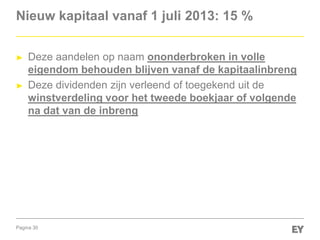 Pagina 30
Nieuw kapitaal vanaf 1 juli 2013: 15 %
► Deze aandelen op naam ononderbroken in volle
eigendom behouden blijven vanaf de kapitaalinbreng
► Deze dividenden zijn verleend of toegekend uit de
winstverdeling voor het tweede boekjaar of volgende
na dat van de inbreng
 