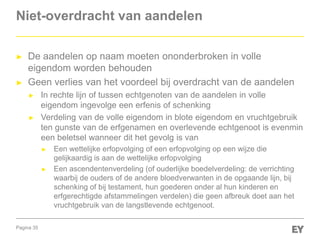 Pagina 35
Niet-overdracht van aandelen
► De aandelen op naam moeten ononderbroken in volle
eigendom worden behouden
► Geen verlies van het voordeel bij overdracht van de aandelen
► In rechte lijn of tussen echtgenoten van de aandelen in volle
eigendom ingevolge een erfenis of schenking
► Verdeling van de volle eigendom in blote eigendom en vruchtgebruik
ten gunste van de erfgenamen en overlevende echtgenoot is evenmin
een beletsel wanneer dit het gevolg is van
► Een wettelijke erfopvolging of een erfopvolging op een wijze die
gelijkaardig is aan de wettelijke erfopvolging
► Een ascendentenverdeling (of ouderlijke boedelverdeling: de verrichting
waarbij de ouders of de andere bloedverwanten in de opgaande lijn, bij
schenking of bij testament, hun goederen onder al hun kinderen en
erfgerechtigde afstammelingen verdelen) die geen afbreuk doet aan het
vruchtgebruik van de langstlevende echtgenoot.
 