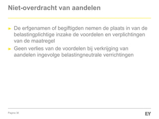 Pagina 36
Niet-overdracht van aandelen
► De erfgenamen of begiftigden nemen de plaats in van de
belastingplichtige inzake de voordelen en verplichtingen
van de maatregel
► Geen verlies van de voordelen bij verkrijging van
aandelen ingevolge belastingneutrale verrichtingen
 