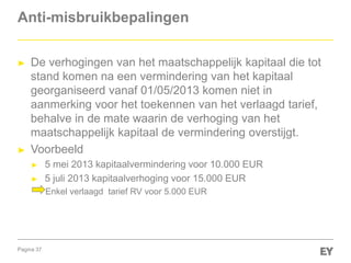 Pagina 37
Anti-misbruikbepalingen
► De verhogingen van het maatschappelijk kapitaal die tot
stand komen na een vermindering van het kapitaal
georganiseerd vanaf 01/05/2013 komen niet in
aanmerking voor het toekennen van het verlaagd tarief,
behalve in de mate waarin de verhoging van het
maatschappelijk kapitaal de vermindering overstijgt.
► Voorbeeld
► 5 mei 2013 kapitaalvermindering voor 10.000 EUR
► 5 juli 2013 kapitaalverhoging voor 15.000 EUR
Enkel verlaagd tarief RV voor 5.000 EUR
 