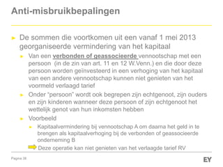 Pagina 38
Anti-misbruikbepalingen
► De sommen die voortkomen uit een vanaf 1 mei 2013
georganiseerde vermindering van het kapitaal
► Van een verbonden of geassocieerde vennootschap met een
persoon (in de zin van art. 11 en 12 W.Venn.) en die door deze
persoon worden geïnvesteerd in een verhoging van het kapitaal
van een andere vennootschap kunnen niet genieten van het
voormeld verlaagd tarief
► Onder “persoon” wordt ook begrepen zijn echtgenoot, zijn ouders
en zijn kinderen wanneer deze persoon of zijn echtgenoot het
wettelijk genot van hun inkomsten hebben
► Voorbeeld
► Kapitaalvermindering bij vennootschap A om daarna het geld in te
brengen als kapitaalverhoging bij de verbonden of geassocieerde
onderneming B
Deze operatie kan niet genieten van het verlaagde tarief RV
 