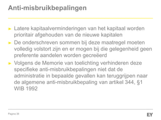Pagina 39
Anti-misbruikbepalingen
► Latere kapitaalverminderingen van het kapitaal worden
prioritair afgehouden van de nieuwe kapitalen
► De onderschreven sommen bij deze maatregel moeten
volledig volstort zijn en er mogen bij die gelegenheid geen
preferente aandelen worden gecreëerd
► Volgens de Memorie van toelichting verhinderen deze
specifieke anti-misbruikbepalingen niet dat de
administratie in bepaalde gevallen kan teruggrijpen naar
de algemene anti-misbruikbepaling van artikel 344, §1
WIB 1992
 