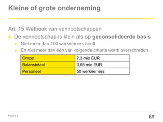 Pagina 4
Kleine of grote onderneming
Art. 15 Wetboek van vennootschappen
► De vennootschap is klein als op geconsolideerde basis
► Niet meer dan 100 werknemers heeft
► En niet meer dan één van volgende criteria wordt overschreden
Omzet 7,3 mio EUR
Balanstotaal 3,65 mio EUR
Personeel 50 werknemers
 