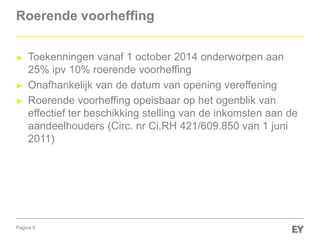 Pagina 6
Roerende voorheffing
► Toekenningen vanaf 1 october 2014 onderworpen aan
25% ipv 10% roerende voorheffing
► Onafhankelijk van de datum van opening vereffening
► Roerende voorheffing opeisbaar op het ogenblik van
effectief ter beschikking stelling van de inkomsten aan de
aandeelhouders (Circ. nr Ci.RH 421/609.850 van 1 juni
2011)
 