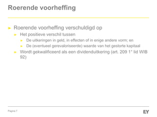 Pagina 7
Roerende voorheffing
► Roerende voorheffing verschuldigd op
► Het positieve verschil tussen
► De uitkeringen in geld, in effecten of in enige andere vorm; en
► De (eventueel gerevaloriseerde) waarde van het gestorte kapitaal
► Wordt gekwalificeerd als een dividenduitkering (art. 209 1° lid WIB
92)
 