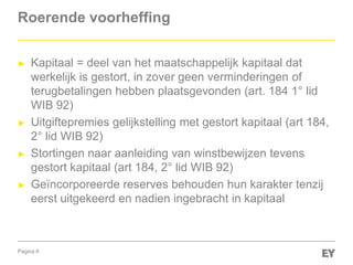 Pagina 8
Roerende voorheffing
► Kapitaal = deel van het maatschappelijk kapitaal dat
werkelijk is gestort, in zover geen verminderingen of
terugbetalingen hebben plaatsgevonden (art. 184 1° lid
WIB 92)
► Uitgiftepremies gelijkstelling met gestort kapitaal (art 184,
2° lid WIB 92)
► Stortingen naar aanleiding van winstbewijzen tevens
gestort kapitaal (art 184, 2° lid WIB 92)
► Geïncorporeerde reserves behouden hun karakter tenzij
eerst uitgekeerd en nadien ingebracht in kapitaal
 