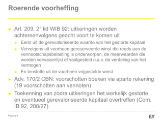 Pagina 9
Roerende voorheffing
► Art. 209, 2° lid WIB 92: uitkeringen worden
achtereenvolgens geacht voort te komen uit
► Eerst uit de gerevaloriseerde waarde van het gestorte kapitaal
► Vervolgens uit voorheen gereserveerde winst die reeds aan de
vennootschapsbelasting is onderworpen, de meerwaarden die
worden verwezenlijkt of vastgesteld n.a.v. de verdeling van het
vermogen
► En tenslotte uit de voorheen vrijgestelde winst
► Adv. 170/2 CBN: voorschotten boeken via aparte rekening
(19 voorschotten aan vennoten)
► Toekenning van zodra uitkeringen het werkelijk gestorte
en eventueel gerevaloriseerde kapitaal overtreffen (Com.
IB 92, 208/27)
 