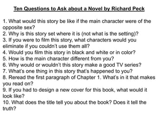 Ten Questions to Ask about a Novel by Richard Peck
1. What would this story be like if the main character were of the
opposite sex?
2. Why is this story set where it is (not what is the setting)?
3. If you were to film this story, what characters would you
eliminate if you couldn’t use them all?
4. Would you film this story in black and white or in color?
5. How is the main character different from you?
6. Why would or wouldn’t this story make a good TV series?
7. What’s one thing in this story that’s happened to you?
8. Reread the first paragraph of Chapter 1. What’s in it that makes
you read on?
9. If you had to design a new cover for this book, what would it
look like?
10. What does the title tell you about the book? Does it tell the
truth?
 