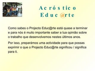 Acróstico   Educ @ rte Como sabes o Projecto Educ@rte está quase a terminar e para nós é muito importante saber a tua opinião sobre o trabalho que desenvolvemos nestes últimos anos. Por isso, preparámos uma actividade para que possas exprimir o que o Projecto Educ@rte significou / significa para ti. 