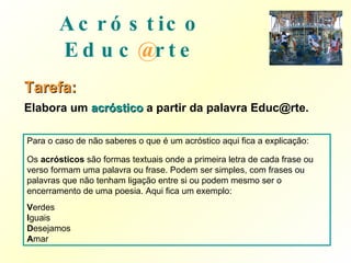Acróstico   Educ @ rte Tarefa: Elabora um  acróstico   a partir da palavra Educ@rte. Para o caso de não saberes o que é um acróstico aqui fica a explicação: Os  acrósticos  são formas textuais onde a primeira letra de cada frase ou verso formam uma palavra ou frase. Podem ser simples, com frases ou palavras que não tenham ligação entre si ou podem mesmo ser o encerramento de uma poesia. Aqui fica um exemplo: V erdes I guais D esejamos A mar 