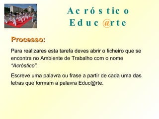 Acróstico   Educ @ rte Processo: Para realizares esta tarefa deves abrir o ficheiro que se encontra no Ambiente de Trabalho com o nome  “Acróstico”. Escreve uma palavra ou frase a partir de cada uma das letras que formam a palavra Educ@rte. 
