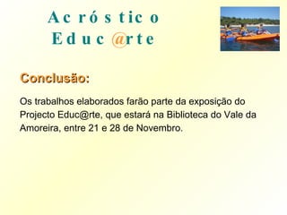 Conclusão: Os trabalhos elaborados farão parte da exposição do Projecto Educ@rte, que estará na Biblioteca do Vale da Amoreira, entre 21 e 28 de Novembro. Acróstico   Educ @ rte 