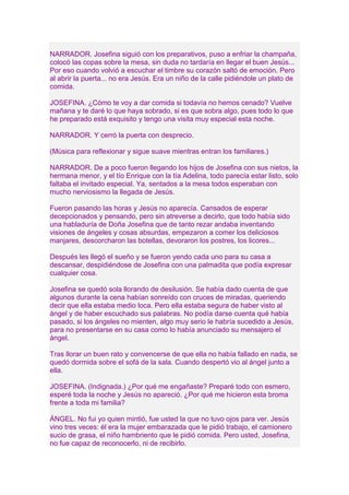 NARRADOR. Josefina siguió con los preparativos, puso a enfriar la champaña, 
colocó las copas sobre la mesa, sin duda no tardaría en llegar el buen Jesús... 
Por eso cuando volvió a escuchar el timbre su corazón saltó de emoción. Pero 
al abrir la puerta... no era Jesús. Era un niño de la calle pidiéndole un plato de 
comida. 
JOSEFINA. ¿Cómo te voy a dar comida si todavía no hemos cenado? Vuelve 
mañana y te daré lo que haya sobrado, si es que sobra algo, pues todo lo que 
he preparado está exquisito y tengo una visita muy especial esta noche. 
NARRADOR. Y cerró la puerta con desprecio. 
(Música para reflexionar y sigue suave mientras entran los familiares.) 
NARRADOR. De a poco fueron llegando los hijos de Josefina con sus nietos, la 
hermana menor, y el tío Enrique con la tía Adelina, todo parecía estar listo, solo 
faltaba el invitado especial. Ya, sentados a la mesa todos esperaban con 
mucho nerviosismo la llegada de Jesús. 
Fueron pasando las horas y Jesús no aparecía. Cansados de esperar 
decepcionados y pensando, pero sin atreverse a decirlo, que todo había sido 
una habladuría de Doña Josefina que de tanto rezar andaba inventando 
visiones de ángeles y cosas absurdas, empezaron a comer los deliciosos 
manjares, descorcharon las botellas, devoraron los postres, los licores... 
Después les llegó el sueño y se fueron yendo cada uno para su casa a 
descansar, despidiéndose de Josefina con una palmadita que podía expresar 
cualquier cosa. 
Josefina se quedó sola llorando de desilusión. Se había dado cuenta de que 
algunos durante la cena habían sonreído con cruces de miradas, queriendo 
decir que ella estaba medio loca. Pero ella estaba segura de haber visto al 
ángel y de haber escuchado sus palabras. No podía darse cuenta qué había 
pasado, si los ángeles no mienten, algo muy serio le habría sucedido a Jesús, 
para no presentarse en su casa como lo había anunciado su mensajero el 
ángel. 
Tras llorar un buen rato y convencerse de que ella no había fallado en nada, se 
quedó dormida sobre el sofá de la sala. Cuando despertó vio al ángel junto a 
ella. 
JOSEFINA. (Indignada.) ¿Por qué me engañaste? Preparé todo con esmero, 
esperé toda la noche y Jesús no apareció. ¿Por qué me hicieron esta broma 
frente a toda mi familia? 
ÁNGEL. No fui yo quien mintió, fue usted la que no tuvo ojos para ver. Jesús 
vino tres veces: él era la mujer embarazada que le pidió trabajo, el camionero 
sucio de grasa, el niño hambriento que le pidió comida. Pero usted, Josefina, 
no fue capaz de reconocerlo, ni de recibirlo. 
 