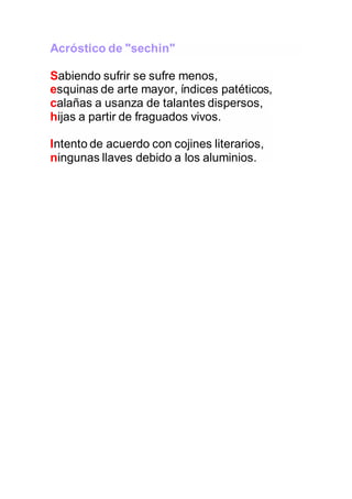 Acróstico de "sechin"
Sabiendo sufrir se sufre menos,
esquinas de arte mayor, índices patéticos,
calañas a usanza de talantes dispersos,
hijas a partir de fraguados vivos.
Intento de acuerdo con cojines literarios,
ningunas llaves debido a los aluminios.