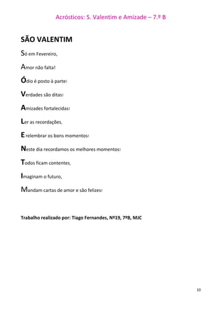 Acrósticos: S. Valentim e Amizade – 7.º B
10
SÃO VALENTIM
Só em Fevereiro,
Amor não falta!
Ódio é posto à parte!
Verdades são ditas!
Amizades fortalecidas!
Ler as recordações,
Erelembrar os bons momentos!
Neste dia recordamos os melhores momentos!
Todos ficam contentes,
Imaginam o futuro,
Mandam cartas de amor e são felizes!
Trabalho realizado por: Tiago Fernandes, Nº19, 7ºB, MJC
 