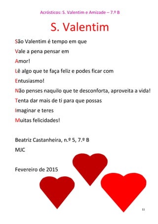Acrósticos: S. Valentim e Amizade – 7.º B
11
S. Valentim
São Valentim é tempo em que
Vale a pena pensar em
Amor!
Lê algo que te faça feliz e podes ficar com
Entusiasmo!
Não penses naquilo que te desconforta, aproveita a vida!
Tenta dar mais de ti para que possas
Imaginar e teres
Muitas felicidades!
Beatriz Castanheira, n.º 5, 7.º B
MJC
Fevereiro de 2015
 
