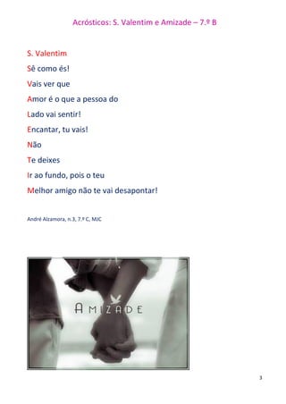 Acrósticos: S. Valentim e Amizade – 7.º B
3
S. Valentim
Sê como és!
Vais ver que
Amor é o que a pessoa do
Lado vai sentir!
Encantar, tu vais!
Não
Te deixes
Ir ao fundo, pois o teu
Melhor amigo não te vai desapontar!
André Alzamora, n.3, 7.º C, MJC
 
