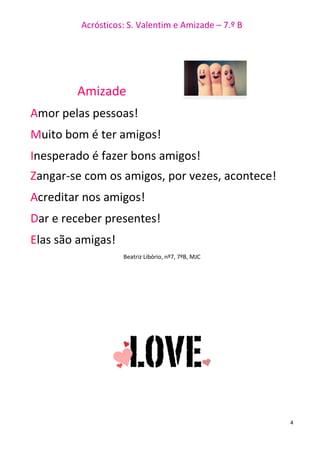 Acrósticos: S. Valentim e Amizade – 7.º B
4
Amizade
Amor pelas pessoas!
Muito bom é ter amigos!
Inesperado é fazer bons amigos!
Zangar-se com os amigos, por vezes, acontece!
Acreditar nos amigos!
Dar e receber presentes!
Elas são amigas!
Beatriz Libório, nº7, 7ºB, MJC
 
