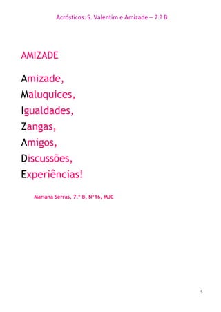 Acrósticos: S. Valentim e Amizade – 7.º B
5
AMIZADE
Amizade,
Maluquices,
Igualdades,
Zangas,
Amigos,
Discussões,
Experiências!
Mariana Serras, 7.º B, Nº16, MJC
 