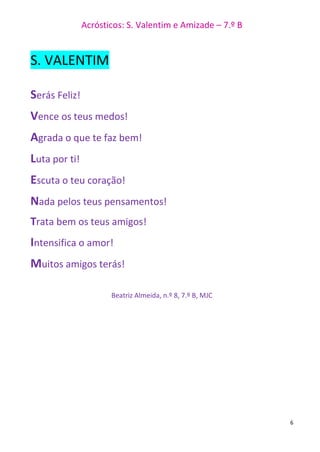Acrósticos: S. Valentim e Amizade – 7.º B
6
S. VALENTIM
Serás Feliz!
Vence os teus medos!
Agrada o que te faz bem!
Luta por ti!
Escuta o teu coração!
Nada pelos teus pensamentos!
Trata bem os teus amigos!
Intensifica o amor!
Muitos amigos terás!
Beatriz Almeida, n.º 8, 7.º B, MJC
 