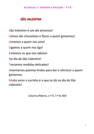 Acrósticos: S. Valentim e Amizade – 7.º B
7
SSSÃÃÃOOO VVVAAALLLEEENNNTTTIIIMMM
São Valentim é um dia amoroso!
Vamos dar chocolates e flores a quem gostamos!
Amamos a quem nos ama!
Ligamos a quem nos liga!
Evitamos os que nos odeiam
No dia de São Valentim!
Tomamos medidas delicadas!
Inventamos poemas lindos para dar e oferecer a quem
gostamos.
Muito amor e carinho é o que se dá no dia de São
Valentim!
Catarina Ribeiro, n.º 9, 7.º B, MJC
 
