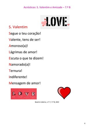 Acrósticos: S. Valentim e Amizade – 7.º B
8
S. Valentim
Segue o teu coração!
Valente, tens de ser!
Amoroso(a)!
Lágrimas de amor!
Escuta o que te dizem!
Namorado(a)!
Ternura!
Indiferente!
Mensagem de amor!
Beatriz Libório, n.º 7, 7.º B, MJC
 