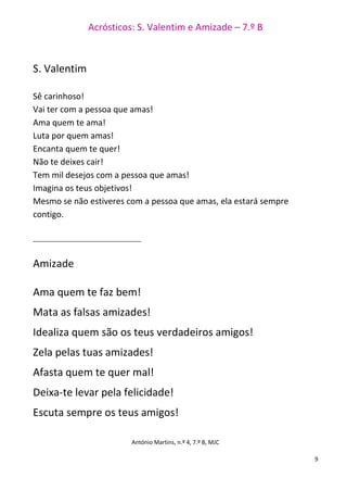 Acrósticos: S. Valentim e Amizade – 7.º B
9
S. Valentim
Sê carinhoso!
Vai ter com a pessoa que amas!
Ama quem te ama!
Luta por quem amas!
Encanta quem te quer!
Não te deixes cair!
Tem mil desejos com a pessoa que amas!
Imagina os teus objetivos!
Mesmo se não estiveres com a pessoa que amas, ela estará sempre
contigo.
__________________________________
Amizade
Ama quem te faz bem!
Mata as falsas amizades!
Idealiza quem são os teus verdadeiros amigos!
Zela pelas tuas amizades!
Afasta quem te quer mal!
Deixa-te levar pela felicidade!
Escuta sempre os teus amigos!
António Martins, n.º 4, 7.º B, MJC
 