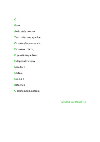 O
Gato
Anda atrás do rato.
Tem muito que apanhar…
Os ratos são para acabar.
Escuros ou claros,
O pelo têm que lavar.
E depois de lavado
Sacudiu e
Cortou.
Um dia o
Rato viu e
O seu também aparou.


                            MIGUEL CARDOSO 1.3
 