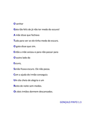 O senhor
Gato tão feliz de já não ter medo do escuro!
A mãe disse que fechava
Tudo para ver se ele tinha medo do escuro.
O gato disse que sim.
Então a mãe avisou-o para não passar para
O outro lado do
Escuro,
Senão ficava escuro. Ele não passa.
Com a ajuda do irmão conseguiu
Um dia cheio de alegria e um
Resto de noite sem medos.
Os dois irmãos dormem descansados.


                                               GONÇALO PINTO 1.3
 