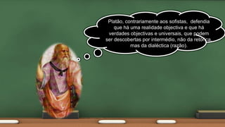Platão, contrariamente aos sofistas, defendia
que há uma realidade objectiva e que há
verdades objectivas e universais, que podem
ser descobertas por intermédio, não da retórica,
mas da dialéctica (razão).
 