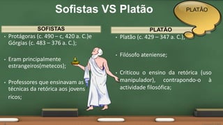 SOFISTAS
• Protágoras (c. 490 – c, 420 a. C.)e
Górgias (c. 483 – 376 a. C.);
• Eram principalmente
estrangeiros(metecos);
• Professores que ensinavam as
técnicas da retórica aos jovens
ricos;
• Platão (c. 429 – 347 a. C.);
• Filósofo ateniense;
• Criticou o ensino da retórica (uso
manipulador), contrapondo-o à
actividade filosófica;
PLATÃO
Sofistas VS Platão PLATÂO
 