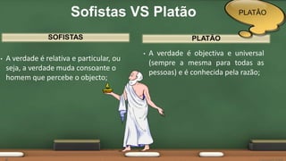 SOFISTAS
• A verdade é relativa e particular, ou
seja, a verdade muda consoante o
homem que percebe o objecto;
• A verdade é objectiva e universal
(sempre a mesma para todas as
pessoas) e é conhecida pela razão;
PLATÃO
Sofistas VS Platão PLATÂO
 