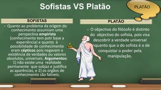 SOFISTAS
• Quanto ao problema da origem do
conhecimento assumiam uma
perspectiva empirista
(conhecimento tem potr base a
experiência) e quanto à
possibilidade de conhecimento
eram cépticos pois negavam a
existência de verdades ou valores
absolutos, universais. Argumentos:
1) não existe uma realidade
permanente que subjaz e justifica
as aparências, e 2) os orgãos de
conhecimento são falíveis.
• O objectivo do filósofo é distinto
do objectivo do sofista, pois visa
descobrir a verdade universal
enquanto que o do sofista é o de
conquistar o poder pela
manipulação.
PLATÃO
Sofistas VS Platão PLATÂO
 