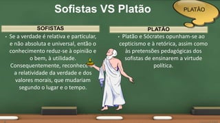 SOFISTAS
• Se a verdade é relativa e particular,
e não absoluta e universal, então o
conhecimento reduz-se à opinião e
o bem, à utilidade.
Consequentemente, reconhece-se
a relatividade da verdade e dos
valores morais, que mudariam
segundo o lugar e o tempo.
• Platão e Sócrates opunham-se ao
cepticismo e à retórica, assim como
às pretensões pedagógicas dos
sofistas de ensinarem a virtude
política.
PLATÃO
Sofistas VS Platão PLATÂO
 