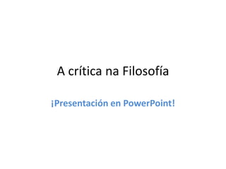 A crítica na Filosofía 
¡Presentación en PowerPoint! 
 