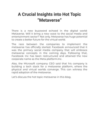 A Crucial Insights into Hot Topic
“Metaverse”
There is a new buzzword echoed in the digital world:
Metaverse. Will it bring a new wave to the social media and
entertainment sector? Not only. Metaverse has huge potential
to create a better future for the virtual world.
The race between the companies to implement the
metaverse has officially started. Facebook announced that it
was the primary social media company that will embrace
metaverse concepts in the coming days. Following that,
Facebook Inc has been restructured and attained the new
corporate name as the Meta platform.Inc.
Also, the Microsoft company CEO said that his company is
building a tech stack for a metaverse platform, where the
physical and virtual worlds converge. This can witness the
rapid adoption of the metaverse.
Let’s discuss the hot topic metaverse in this blog.
 