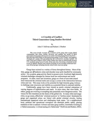A Crucible of Conflict:
Third Generation Gang Studies Revisited
by
John P. Sullivan and Robert J. Bunker
This essry briegy recounrs iltlitfl,"" of the gangs that occttpy failed
communities and states, further discasses and updates lhe model of third
generation street gangs discassed in an earlier Journal ofGang Research article-
typically desuibed simply as third generation gangs (3 GEN Gongs), and suggests
strategies for coping with and mitigating this evolved form of gang violence. Of
note is the lack o/ impact 3GEN Gangs studies have had on domestically focused
U.S. academic gang reseorch while, at the same time, becoming a dominant model
in use by defense analysts and scholars focrsing on increasingly politicized non-
state threat groups ineluding heavily armed Lqtin American gang.
Gangs have existed in a variety of forms throughout history. Most of the
,. -.
time, gangs are d endemic crime and disorder issue aptly handled by community
police. On occasion, Emgactivity flared to present acute, localized, high intensity
criminal challenfes managed by intense local law enforcement and social
programs. At other, more rare occasions, gangs as a form of non-state armed
actor Eanscend the criminal realm and occupy a comer at the intersection between
crime and war. This essay looks at the potential for high intensity gang violence
to challenge state structures and stability as a potential threat to national stability.
Traditionally, gangs have been viewed as purely criminal enterprises of
varying degrees of sophistication and reach. In most cases, that view holds. In
others, gangs are evolving or morphing into potentiallymore dangerous actors. The
venues for this transition are the slums ofthe global city. In many cities and mega-
cities, no-go zones, effectively 'criminal enclaves' or'lawless zones' dominated by
gangs and organized crime, are linked with global criminal circuits, fueling
transnational organized crime and challenging weak states. "At a neighborhood
level, political and operational comrption can diminish public safety, placing
residents at risk to endemic violence and inter-gang conflict, essentially resulting in
a 'failed community,' a virtual analog of a'failed state"'(Sullivan and Bunker, 2002).
 