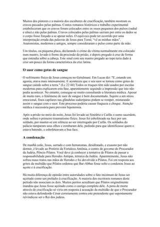 Muitos dos pintores e a maioria dos escultores de crucificação, também mostram os
cravos passados pelas palmas. Contos romanos históricos e trabalho experimental
estabeleceram que os cravos foram colocados entre os ossos pequenos dos pulsos (radial
e ulna) e não pelas palmas. Cravos colocados pelas palmas sairiam por entre os dedos se
o corpo fosse forçado a se apoiar neles. O equívoco pode ter ocorrido por uma
interpretação errada das palavras de Jesus para Tomé, “vê as minhas mãos”.
Anatomistas, modernos e antigos, sempre consideraram o pulso como parte da mão.

Um titulus, ou pequena placa, declarando o crime da vítima normalmente era colocado
num mastro, levado à frente da procissão da prisão, e depois pregado à cruz de forma
que estendia sobre a cabeça. Este sinal com seu mastro pregado ao topo teria dado à
cruz um pouco da forma característica da cruz latina.

O suor como gotas de sangue

O sofrimento físico de Jesus começou no Getsêmani. Em Lucas diz: "E, estando em
agonia, orava mais intensamente. E aconteceu que o seu suor se tornou como gotas de
sangue caindo sobre a terra." (Lc 22:44) Todos os truques têm sido usados por escolas
modernas para explicarem esta fase, aparentemente seguindo a impressão que isto não
podia acontecer. No entanto, consegue-se muito consultando a literatura médica. Apesar
de muito raro, o fenômeno de suor de sangue é bem documentado. Sujeito a um stress
emocional, finos capilares nas glândulas sudoríparas podem se romper, misturando
assim o sangue com o suor. Este processo poderia causar fraqueza e choque. Atenção
médica é necessária para prevenir hipotermia.

Após a prisão no meio da noite, Jesus foi levado ao Sinédrio e Caifás o sumo sacerdote,
onde sofreu o primeiro traumatismo físico. Jesus foi esbofeteado na face por um
soldado, por manter-se em silêncio ao ser interrogado por Caifás. Os soldados do
palácio tamparam seus olhos e zombaram dele, pedindo para que identificasse quem o
estava batendo, e esbofeteavam a Sua face.

A condenação

De manhã cedo, Jesus, surrado e com hematomas, desidratado, e exausto por não
dormir, é levado ao Pretório da Fortaleza Antônia, o centro de governo do Procurador
da Judéia, Pôncio Pilatos. Você deve já conhecer a tentativa de Pilatos de passar a
responsabilidade para Herodes Antipas, tetrarca da Judéia. Aparentemente, Jesus não
sofreu maus tratos nas mãos de Herodes e foi devolvido a Pilatos. Foi em resposta aos
gritos da multidão que Pilatos ordenou que Bar-Abbas fosse solto e condenou Jesus ao
açoite e à crucificação.

Há muita diferença de opinião entre autoridades sobre o fato incomum de Jesus ser
açoitado como um prelúdio à crucificação. A maioria dos escritores romanos deste
período não associam os dois. Muitos peritos acreditam que Pilatos originalmente
mandou que Jesus fosse açoitado como o castigo completo dele. A pena de morte
através de crucificação só viria em resposta à acusação da multidão de que o Procurador
não estava defendendo César corretamente contra este pretendente que supostamente
reivindicou ser o Rei dos judeus.
 