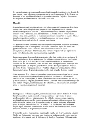 Os preparativos para as chicotadas foram realizados quando o prisioneiro era despido de
suas roupas, e suas mãos amarradas a um poste, acima de sua cabeça. É duvidoso se os
Romanos teriam seguido as leis judaicas quanto às chicotadas. Os judeus tinham uma
lei antiga que proibia mais de 40 (quarenta) chicotadas.

O açoite

O soldado romano dá um passo a frente com o flagrum (açoite) em sua mão. Este é um
chicote com várias tiras pesadas de couro com duas pequenas bolas de chumbo
amarradas nas pontas de cada tira. O pesado chicote é batido com toda força contra os
ombros, costas e pernas de Jesus. Primeiramente as pesadas tiras de couro cortam
apenas a pele. Então, conforme as chicotadas continuam, elas cortam os tecidos debaixo
da pele, rompendo os capilares e veias da pele, causando marcas de sangue, e
finalmente, hemorragia arterial de vasos da musculatura.

As pequenas bolas de chumbo primeiramente produzem grandes, profundos hematomas,
que se rompem com as subseqüentes chicotadas. Finalmente, a pele das costas está
pendurada em tiras e toda a área está uma irreconhecível massa de tecido
ensangüentado. Quando é determinado, pelo centurião responsável, que o prisioneiro
está a beira da morte, então o espancamento é encerrado.

Então, Jesus, quase desmaiando é desamarrado, e lhe é permitido cair no pavimento de
pedra, molhado com Seu próprio sangue. Os soldados romanos vêm uma grande piada
neste Judeu, que se dizia ser o Rei. Eles atiram um manto sobre os seus ombros e
colocam um pau em suas mãos, como um cetro. Eles ainda precisam de uma coroa para
completar a cena. Um pequeno galho flexível, coberto de longos espinhos é enrolado
em forma de uma coroa e pressionado sobre Sua cabeça. Novamente, há uma intensa
hemorragia (o couro do crânio é uma das regiões mais irrigadas do nosso corpo).

Após zombarem dele, e baterem em sua face, tiram o pau de suas mãos e batem em sua
cabeça, fazendo com que os espinhos se aprofundem em sua cabeça. Finalmente,
cansado de seu sádico esporte, o manto é retirado de suas costas. O manto, por sua vez,
já havia aderido ao sangue e grudado nas feridas. Como em uma descuidada remoção de
uma atadura cirúrgica, sua retirada causa dor toturante. As feridas começam a sangrar
como se ele estivesse apanhando outra vez.

A cruz

Em respeito ao costume dos judeus, os romanos devolvem a roupa de Jesus. A pesada
barra horizontal da cruz á amarrada sobre seus ombros, e a procissão do Cristo
condenado, dois ladrões e o destacamento dos soldados romanos para a execução,
encabeçado por um centurião, começa a vagarosa jornada até o Gólgota. Apesar do
esforço de andar ereto, o peso da madeira somado ao choque produzido pela grande
perda de sangue, é demais para ele. Ele tropeça e cai. As lascas da madeira áspera
rasgam a pele dilacerada e os músculos de seus ombros. Ele tenta se levantar, mas os
músculos humanos já chegaram ao seu limite.

O centurião, ansioso para realizar a crucificação, escolhe um observador norte-africano,
Simão, um Cirineu, para carregar a cruz. Jesus segue ainda sangrando, com o suor frio
de choque. A jornada de mais de 800 metros da fortaleza Antônia até Gólgota é então
 