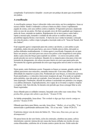 completada. O prisioneiro é despido - exceto por um pedaço de pano que era permitido
aos judeus.

A crucificação

A crucificação começa: Jesus é oferecido vinho com mirra, um leve analgésico. Jesus se
recusa a beber. Simão é ordenado a colocar a barra no chão e Jesus é rapidamente
jogado de costas, com seus ombros contra a madeira. O legionário procura a depressão
entre os osso de seu pulso. Ele bate um pesado cravo de ferro quadrado que traspassa o
pulso de Jesus, entrando na madeira. Rapidamente ele se move para o outro lado e
repete a mesma ação, tomando o cuidado de não esticar os ombros demais, para
possibilitar alguma flexão e movimento. A barra da cruz é então levantada e colocado
em cima do poste, e sobre o topo é pregada a inscrição onde se lê: "Jesus de Nazaré, Rei
dos Judeus".

O pé esquerdo agora é empurrado para trás contra o pé direito, e com ambos os pés
estendidos, dedos dos pés para baixo, um cravo é batido atraves deles, deixando os
joelhos dobrados moderadamente. A vítima agora é crucificada. Enquanto ele cai para
baixo aos poucos, com mais peso nos cravos nos pulsos a dor insuportável corre pelos
dedos e para cima dos braços para explodir no cérebro – os cravos nos pulsos estão
pondo pressão nos nervos medianos. Quando ele se empurra para cima para evitar este
tormento de alongamento, ele coloca seu peso inteiro no cravo que passa pelos pés.
Novamente há a agonia queimando do cravo que rasga pelos nervos entre os ossos dos
pés.

Neste ponto, outro fenômeno ocorre. Enquanto os braços se cansam, grandes ondas de
cãibras percorrem seus músculos, causando intensa dor. Com estas cãibras, vem a
dificuldade de empurrar-se para cima. Pendurado por seus braços, os músculos peitorais
ficam paralisados, e o músculos intercostais incapazes de agir. O ar pode ser aspirado
pelos pulmões, mas não pode ser expirado. Jesus luta para se levantar a fim de fazer
uma respiração. Finalmente, dióxido de carbono é acumulado nos pulmões e no sangue,
e as cãibras diminuem. Esporadicamente, ele é capaz de se levantar e expirar e inspirar
o oxigênio vital. Sem dúvida, foi durante este período que Jesus consegui falar as sete
frases registradas:

Jesus olhando para os soldados romanos, lançando sorte sobre suas vestes disse: "Pai,
perdoa-lhes, porque não sabem o que fazem. " (Lucas 23:34)

Ao ladrão arrependido, Jesus disse: "Em verdade te digo que hoje estarás comigo no
paraíso." (Lucas 23:43)

Olhando para baixo para Maria, sua mãe, Jesus disse: “Mulher, eis aí teu filho.” E ao
atemorizado e quebrantado adolescente João, “Eis aí tua mãe.” (João 19:26-27)

O próximo clamor veio do início do Salmo 22, “Deus meu, Deus meu, por que me
desamparaste?”

Ele passa horas de dor sem limite, ciclos de contorção, câimbras nas juntas, asfixia
intermitente e parcial, intensa dor por causa das lascas enfiadas nos tecidos de suas
costas dilaceradas, conforme ele se levanta contra o poste da cruz. Então outra dor
 
