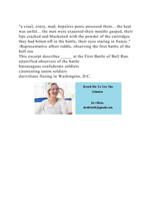 "a cruel, crazy, mad, hopeless panic possesed them... the heat
was awful... the men were exausted-their mouths gasped, their
lips cracked and blackened with the powder of the cartridges
they had bitten off in the battle, their eyes staring in frenzy."
-Representative albert riddle, observing the first battle of the
bull run
This excerpt describes _____ at the First Battle of Bull Run.
a)terrified observers of the battle
b)couragous confederate soldiers
c)retreating union soldiers
d)civilians fleeing to Washington, D.C.
 