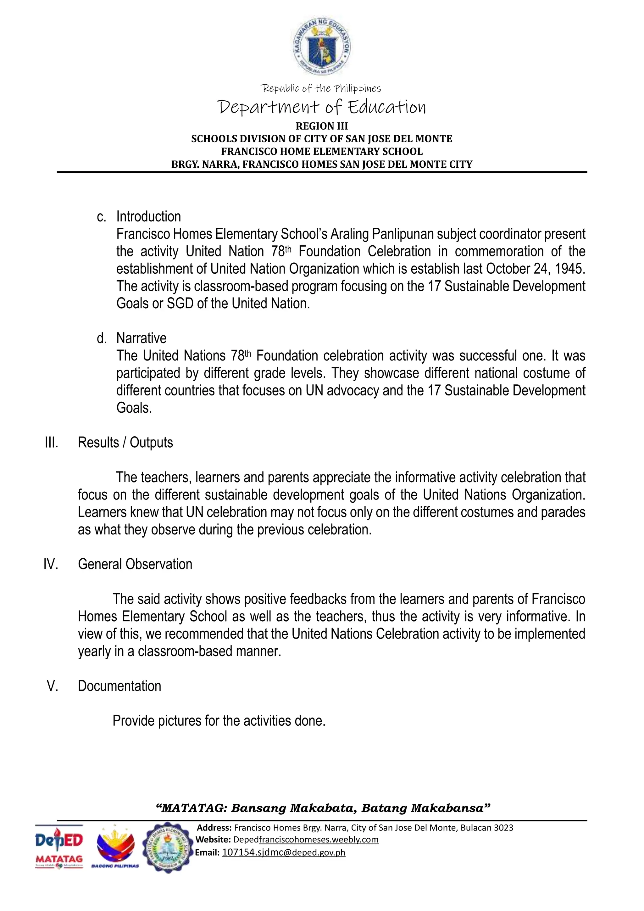 Republic of the Philippines
Department of Education
REGION III
SCHOOLS DIVISION OF CITY OF SAN JOSE DEL MONTE
FRANCISCO HOME ELEMENTARY SCHOOL
BRGY. NARRA, FRANCISCO HOMES SAN JOSE DEL MONTE CITY
“MATATAG: Bansang Makabata, Batang Makabansa”
Address: Francisco Homes Brgy. Narra, City of San Jose Del Monte, Bulacan 3023
Website: Depedfranciscohomeses.weebly.com
Email: 107154.sjdmc@deped.gov.ph
c. Introduction
Francisco Homes Elementary School’s Araling Panlipunan subject coordinator present
the activity United Nation 78th Foundation Celebration in commemoration of the
establishment of United Nation Organization which is establish last October 24, 1945.
The activity is classroom-based program focusing on the 17 Sustainable Development
Goals or SGD of the United Nation.
d. Narrative
The United Nations 78th Foundation celebration activity was successful one. It was
participated by different grade levels. They showcase different national costume of
different countries that focuses on UN advocacy and the 17 Sustainable Development
Goals.
III. Results / Outputs
The teachers, learners and parents appreciate the informative activity celebration that
focus on the different sustainable development goals of the United Nations Organization.
Learners knew that UN celebration may not focus only on the different costumes and parades
as what they observe during the previous celebration.
IV. General Observation
The said activity shows positive feedbacks from the learners and parents of Francisco
Homes Elementary School as well as the teachers, thus the activity is very informative. In
view of this, we recommended that the United Nations Celebration activity to be implemented
yearly in a classroom-based manner.
V. Documentation
Provide pictures for the activities done.
 